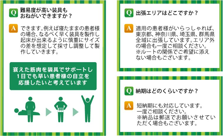 Q 難易度の高い装具もおねがいできますか？ A できます。例えば寝たままの患者様の場合、なるべく早く装具を製作し起床ができるように慎重にサイズの差を想定して採寸し調整して製作していきます。衰えた筋肉を装具でサポートし１日でも早い患者様の自立を応援したいと考えています。Q 出張エリアはどこですか？ A 適用の患者様がいらっしゃれば、東京都、神奈川県、埼玉県、群馬県全域に出張しています。エリア外の場合も一度ご相談ください。※ルートの関係でご相談に添えない場合もございます。 Q 納期はどのくらいですか？ A 短納期にも対応しています。一度ご相談ください。※納品は郵送でお願いさせていただく場合もございます。